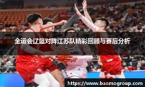 全运会辽篮对阵江苏队精彩回顾与赛后分析
